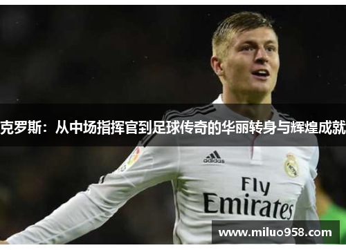 克罗斯：从中场指挥官到足球传奇的华丽转身与辉煌成就
