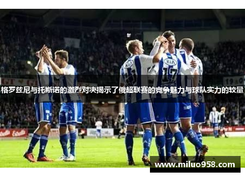 格罗兹尼与托斯诺的激烈对决揭示了俄超联赛的竞争魅力与球队实力的较量